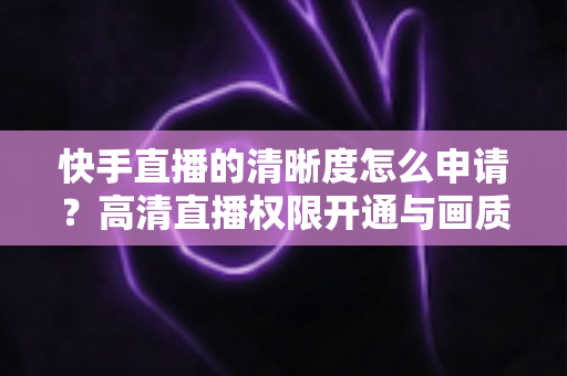 快手直播的清晰度怎么申请？高清直播权限开通与画质优化全攻略