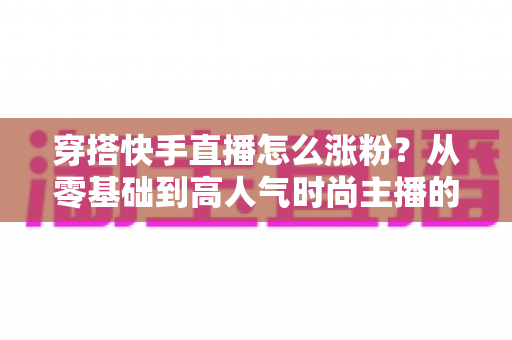 穿搭快手直播怎么涨粉？从零基础到高人气时尚主播的实战增长指南