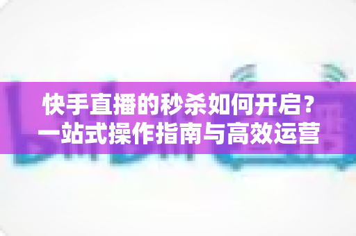快手直播的秒杀如何开启？一站式操作指南与高效运营技巧全解析