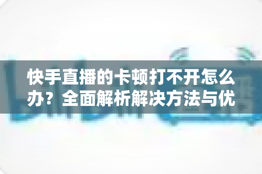 快手直播的卡顿打不开怎么办?全面解析解决方法与优化技巧全攻略 快手直播的卡顿打不开怎么办?全面解析解决方法与优化技巧全攻略