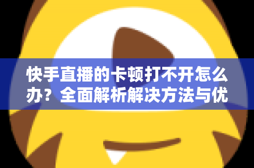 快手直播的卡顿打不开怎么办？全面解析解决方法与优化技巧全攻略
