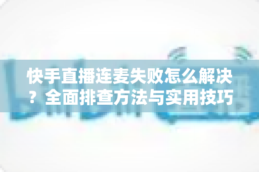 快手直播连麦失败怎么解决？全面排查方法与实用技巧助您快速恢复连麦功能