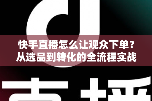 快手直播怎么让观众下单？从选品到转化的全流程实战营销指南