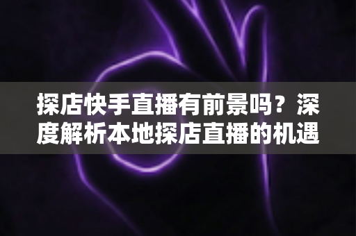 探店快手直播有前景吗？深度解析本地探店直播的机遇、挑战与变现路径