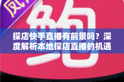 探店快手直播有前景吗？深度解析本地探店直播的机遇、挑战与变现路径