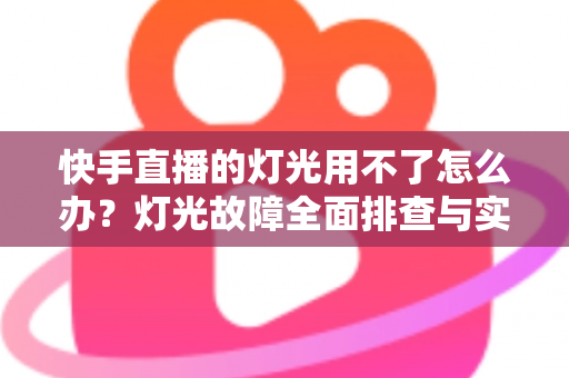快手直播的灯光用不了怎么办？灯光故障全面排查与实用解决方案指南