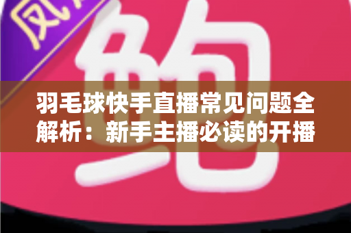 羽毛球快手直播常见问题全解析：新手主播必读的开播、技术与运营一站式指南