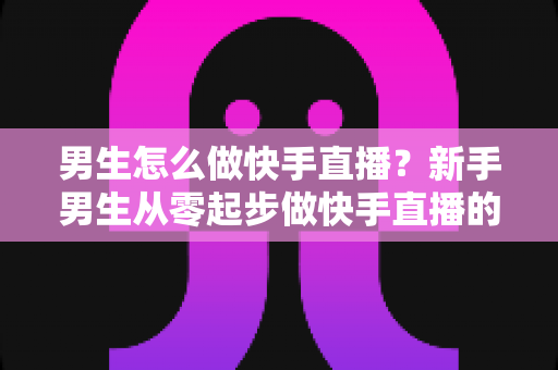 男生怎么做快手直播？新手男生从零起步做快手直播的实战指南