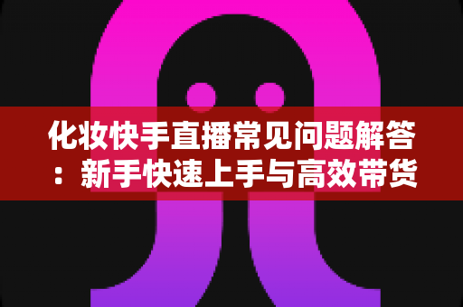 化妆快手直播常见问题解答：新手快速上手与高效带货的实用指南
