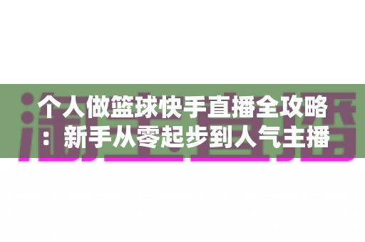 个人做篮球快手直播全攻略：新手从零起步到人气主播的实战指南
