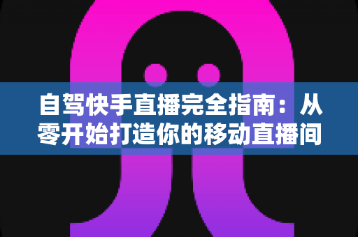 自驾快手直播完全指南：从零开始打造你的移动直播间，边走边赚不是梦