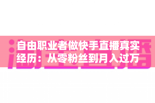 自由职业者做快手直播真实经历：从零粉丝到月入过万，我的转型之路与实战干货全记录