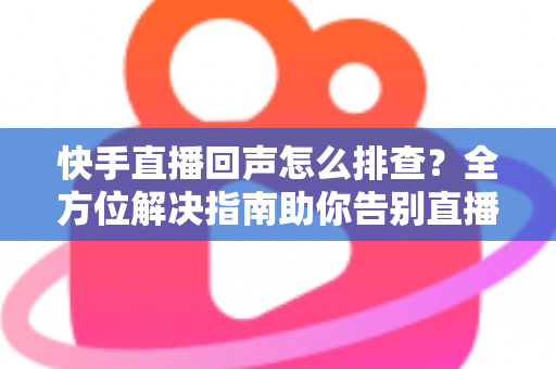快手直播回声怎么排查？全方位解决指南助你告别直播回声困扰