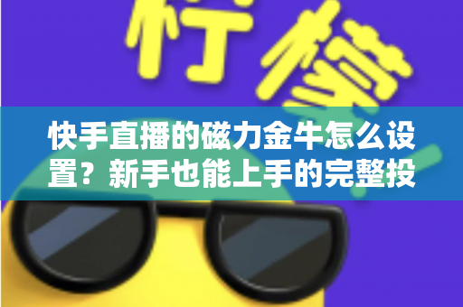 快手直播的磁力金牛怎么设置？新手也能上手的完整投放指南与实战技巧