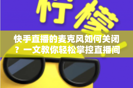 快手直播的麦克风如何关闭？一文教你轻松掌控直播间声音设置