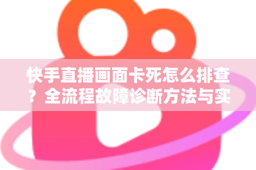 快手直播画面卡死怎么排查？全流程故障诊断方法与实用修复技巧一文讲透