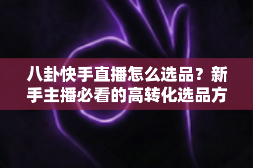 八卦快手直播怎么选品？新手主播必看的高转化选品方法与实战避坑指南