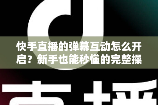 快手直播的弹幕互动怎么开启?新手也能秒懂的完整操作指南与互动涨粉技巧 快手直播的弹幕互动怎么开启?新手也能秒懂的完整操作指南与互动涨粉技巧