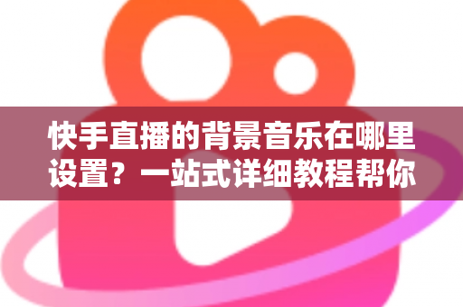 快手直播的背景音乐在哪里设置?一站式详细教程帮你轻松搞定直播配乐 快手直播的背景音乐在哪里设置?一站式详细教程帮你轻松搞定直播配乐
