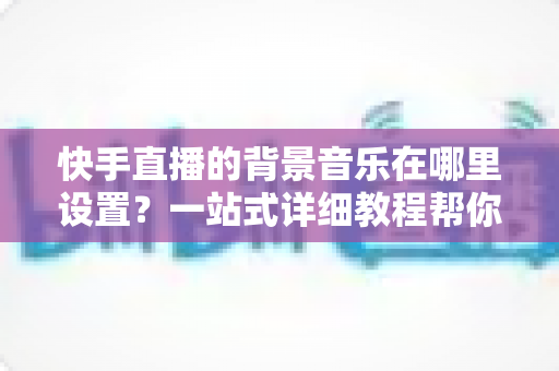 快手直播的背景音乐在哪里设置?一站式详细教程帮你轻松搞定直播配乐 快手直播的背景音乐在哪里设置?一站式详细教程帮你轻松搞定直播配乐