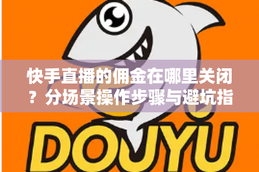 快手直播的佣金在哪里关闭？分场景操作步骤与避坑指南全解析