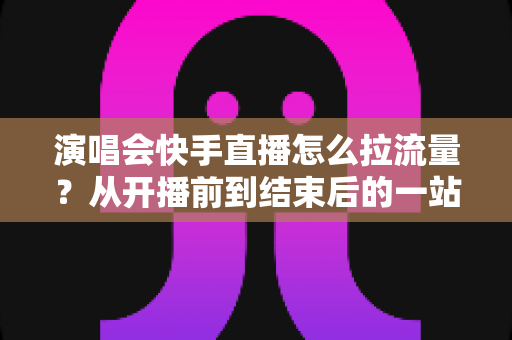 演唱会快手直播怎么拉流量？从开播前到结束后的一站式引流涨粉实战指南