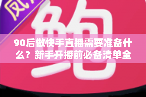 90后做快手直播需要准备什么？新手开播前必备清单全解析