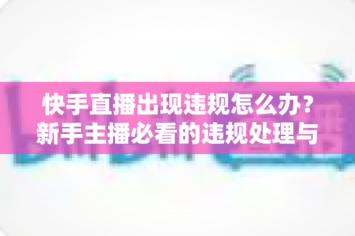 快手直播出现违规怎么办？新手主播必看的违规处理与预防全攻略