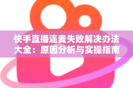 快手直播连麦失败解决办法大全：原因分析与实操指南一次讲透