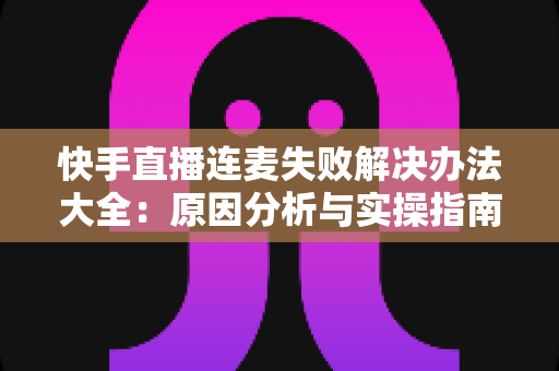快手直播连麦失败解决办法大全：原因分析与实操指南一次讲透