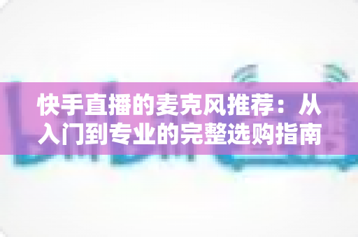 快手直播的麦克风推荐:从入门到专业的完整选购指南,让每一位主播的声音都自带“高级感” 快手直播的麦克风推荐:从入门到专业的完整选购指南,让每一位主播的声音都自带“高级感”