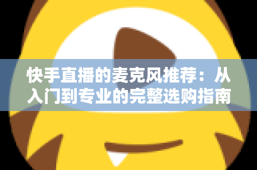 快手直播的麦克风推荐：从入门到专业的完整选购指南，让每一位主播的声音都自带“高级感”