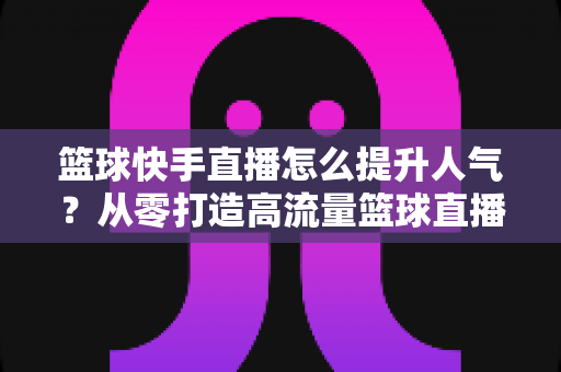 篮球快手直播怎么提升人气？从零打造高流量篮球直播间的实战指南