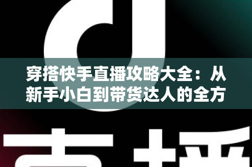 穿搭快手直播攻略大全:从新手小白到带货达人的全方位实战指南 穿搭快手直播攻略大全:从新手小白到带货达人的全方位实战指南
