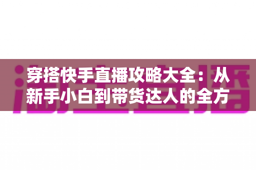 穿搭快手直播攻略大全：从新手小白到带货达人的全方位实战指南