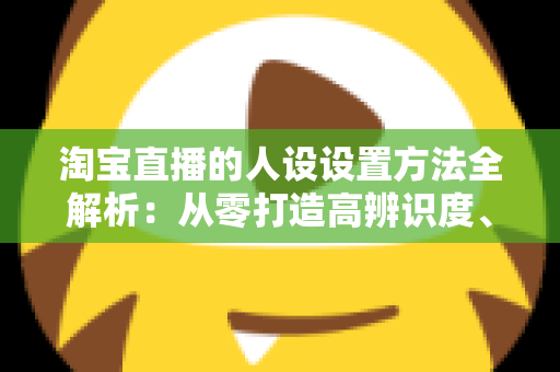 淘宝直播的人设设置方法全解析：从零打造高辨识度、高转化主播形象
