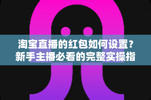 淘宝直播的红包如何设置？新手主播必看的完整实操指南与涨粉引流技巧