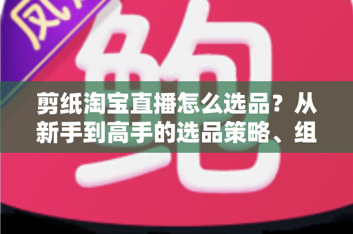 剪纸淘宝直播怎么选品？从新手到高手的选品策略、组合布局与实战技巧全解析