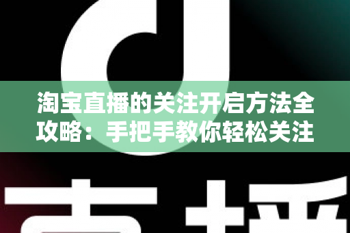 淘宝直播的关注开启方法全攻略：手把手教你轻松关注主播，不错过任何精彩直播与专属福利