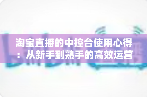 淘宝直播的中控台使用心得：从新手到熟手的高效运营实战指南