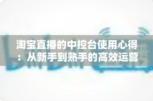 淘宝直播的中控台使用心得：从新手到熟手的高效运营实战指南