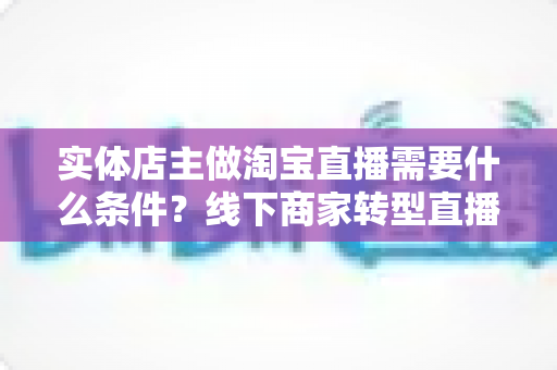 实体店主做淘宝直播需要什么条件？线下商家转型直播带货的完整准备指南
