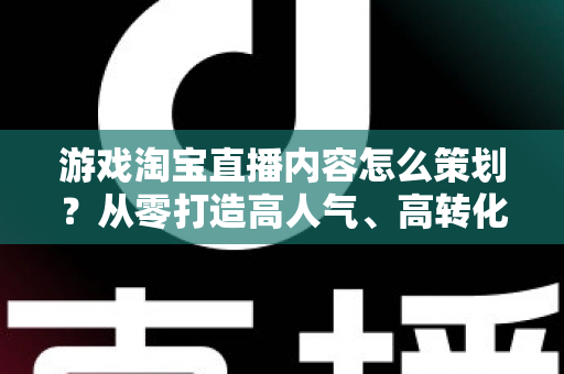 游戏淘宝直播内容怎么策划？从零打造高人气、高转化的游戏直播全流程指南