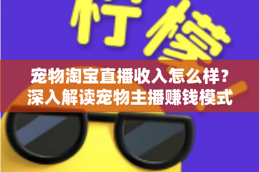 宠物淘宝直播收入怎么样?深入解读宠物主播赚钱模式、真实收益与行业前景全指南 宠物淘宝直播收入怎么样?深入解读宠物主播赚钱模式、真实收益与行业前景全指南