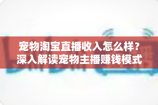 宠物淘宝直播收入怎么样？深入解读宠物主播赚钱模式、真实收益与行业前景全指南