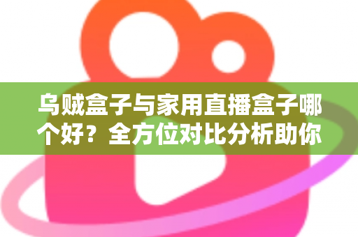 乌贼盒子与家用直播盒子哪个好？全方位对比分析助你选对电视盒子