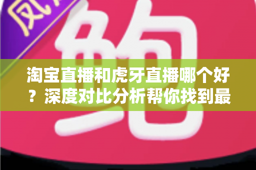 淘宝直播和虎牙直播哪个好？深度对比分析帮你找到最适合的直播平台