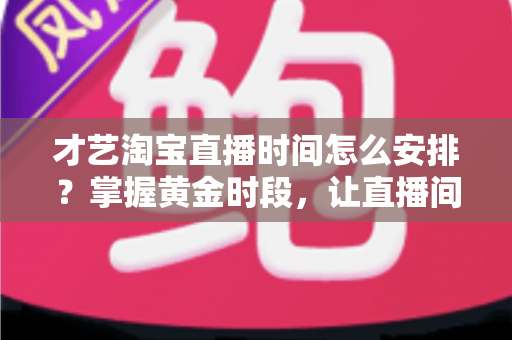 才艺淘宝直播时间怎么安排？掌握黄金时段，让直播间人气翻倍的实战指南