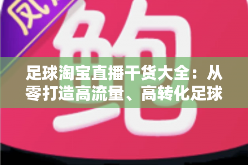 足球淘宝直播干货大全：从零打造高流量、高转化足球主题直播间的实战指南