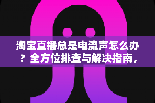 淘宝直播总是电流声怎么办？全方位排查与解决指南，助你告别杂音困扰，提升直播音质体验